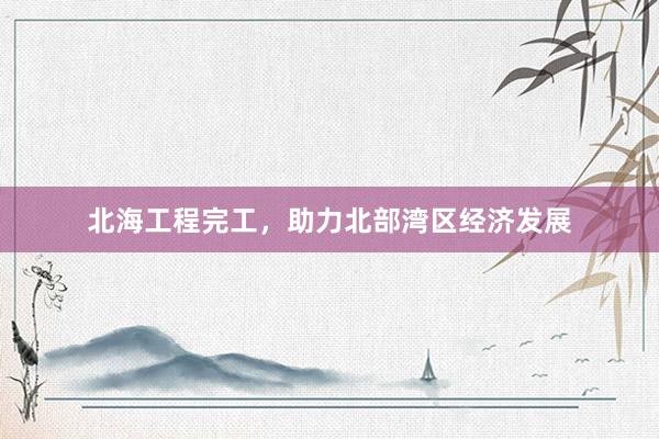 北海工程完工，助力北部湾区经济发展