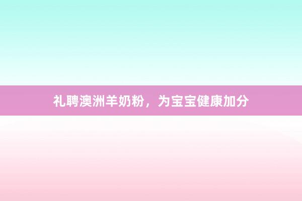 礼聘澳洲羊奶粉，为宝宝健康加分